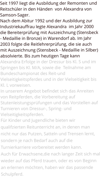 Seit 1997 liegt die Ausbildung der Remonten und Reitschüler in den Händen  von Alexandra von Samson-Sager. Nach dem Abitur 1992 und der Ausbildung zur Industriekauffrau legte Alexandra  im Jahr 2000 die Bereiterprüfung mit Auszeichnung (Stensbeck - Medaillie in Bronze) in Warendorf ab. Im Jahr 2003 folgte die Reitlehrerprüfung, die sie auch  mit Auszeichnung (Stensbeck - Medaillie in Silber) absolvierte. Bis zum heutigen Tage kann Alexandra Erfolge in der Dressur bis Kl. S und im Springen bis Kl. M/A, sowie die  Teilnahme am Bundeschampionat des Reit-und Vielseitigkeitspferdes und in der Vielseitigkeit bis Kl. L vorweisen. In unserem Angebot befindet sich das Anreiten von Reitpferden, die Vorbereitung auf Stutenleistungsprüfungen und das Vorstellen auf Turnieren von Dressur-, Spring- und Vielseitigkeitspferden. Für Kinder und Jugendliche bieten wir qualifzierten Reitunterricht an, in denen man nicht nur das Putzen, Satteln und Trensen lernt, sondern je nach Bedarf auch auf die Turnierkarriere vorbereitet werden kann. Auch für Erwachsene,die nach langer Zeit sich mal wieder auf das Pferd trauen, oder es von Beginn an erlernen möchten, haben wir das passende Schulpferd.