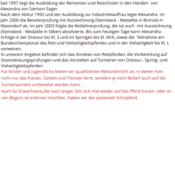 Seit 1997 liegt die Ausbildung der Remonten und Reitschüler in den Händen  von Alexandra von Samson-Sager. Nach dem Abitur 1992 und der Ausbildung zur Industriekauffrau legte Alexandra  im Jahr 2000 die Bereiterprüfung mit Auszeichnung (Stensbeck - Medaillie in Bronze) in Warendorf ab. Im Jahr 2003 folgte die Reitlehrerprüfung, die sie auch  mit Auszeichnung (Stensbeck - Medaillie in Silber) absolvierte. Bis zum heutigen Tage kann Alexandra Erfolge in der Dressur bis Kl. S und im Springen bis Kl. M/A, sowie die  Teilnahme am Bundeschampionat des Reit-und Vielseitigkeitspferdes und in der Vielseitigkeit bis Kl. L vorweisen. In unserem Angebot befindet sich das Anreiten von Reitpferden, die Vorbereitung auf Stutenleistungsprüfungen und das Vorstellen auf Turnieren von Dressur-, Spring- und Vielseitigkeitspferden. Für Kinder und Jugendliche bieten wir qualifzierten Reitunterricht an, in denen man nicht nur das Putzen, Satteln und Trensen lernt, sondern je nach Bedarf auch auf die Turnierkarriere vorbereitet werden kann. Auch für Erwachsene,die nach langer Zeit sich mal wieder auf das Pferd trauen, oder es von Beginn an erlernen möchten, haben wir das passende Schulpferd.