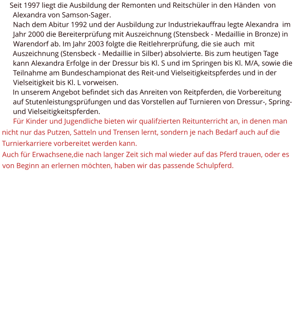 Seit 1997 liegt die Ausbildung der Remonten und Reitschüler in den Händen  von Alexandra von Samson-Sager. Nach dem Abitur 1992 und der Ausbildung zur Industriekauffrau legte Alexandra  im Jahr 2000 die Bereiterprüfung mit Auszeichnung (Stensbeck - Medaillie in Bronze) in Warendorf ab. Im Jahr 2003 folgte die Reitlehrerprüfung, die sie auch  mit Auszeichnung (Stensbeck - Medaillie in Silber) absolvierte. Bis zum heutigen Tage kann Alexandra Erfolge in der Dressur bis Kl. S und im Springen bis Kl. M/A, sowie die  Teilnahme am Bundeschampionat des Reit-und Vielseitigkeitspferdes und in der Vielseitigkeit bis Kl. L vorweisen. In unserem Angebot befindet sich das Anreiten von Reitpferden, die Vorbereitung auf Stutenleistungsprüfungen und das Vorstellen auf Turnieren von Dressur-, Spring- und Vielseitigkeitspferden. Für Kinder und Jugendliche bieten wir qualifzierten Reitunterricht an, in denen man nicht nur das Putzen, Satteln und Trensen lernt, sondern je nach Bedarf auch auf die Turnierkarriere vorbereitet werden kann. Auch für Erwachsene,die nach langer Zeit sich mal wieder auf das Pferd trauen, oder es von Beginn an erlernen möchten, haben wir das passende Schulpferd.