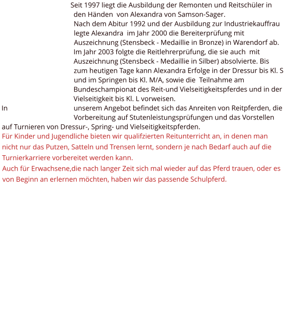 Seit 1997 liegt die Ausbildung der Remonten und Reitschüler in den Händen  von Alexandra von Samson-Sager. Nach dem Abitur 1992 und der Ausbildung zur Industriekauffrau legte Alexandra  im Jahr 2000 die Bereiterprüfung mit Auszeichnung (Stensbeck - Medaillie in Bronze) in Warendorf ab. Im Jahr 2003 folgte die Reitlehrerprüfung, die sie auch  mit Auszeichnung (Stensbeck - Medaillie in Silber) absolvierte. Bis zum heutigen Tage kann Alexandra Erfolge in der Dressur bis Kl. S und im Springen bis Kl. M/A, sowie die  Teilnahme am Bundeschampionat des Reit-und Vielseitigkeitspferdes und in der Vielseitigkeit bis Kl. L vorweisen. In unserem Angebot befindet sich das Anreiten von Reitpferden, die Vorbereitung auf Stutenleistungsprüfungen und das Vorstellen auf Turnieren von Dressur-, Spring- und Vielseitigkeitspferden. Für Kinder und Jugendliche bieten wir qualifzierten Reitunterricht an, in denen man nicht nur das Putzen, Satteln und Trensen lernt, sondern je nach Bedarf auch auf die Turnierkarriere vorbereitet werden kann. Auch für Erwachsene,die nach langer Zeit sich mal wieder auf das Pferd trauen, oder es von Beginn an erlernen möchten, haben wir das passende Schulpferd.